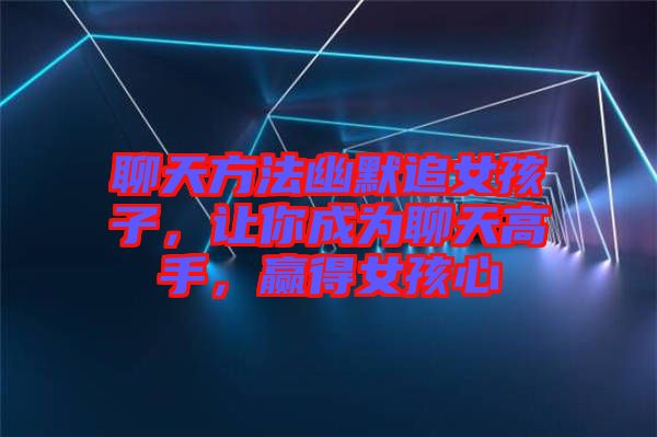 聊天方法幽默追女孩子，讓你成為聊天高手，贏得女孩心