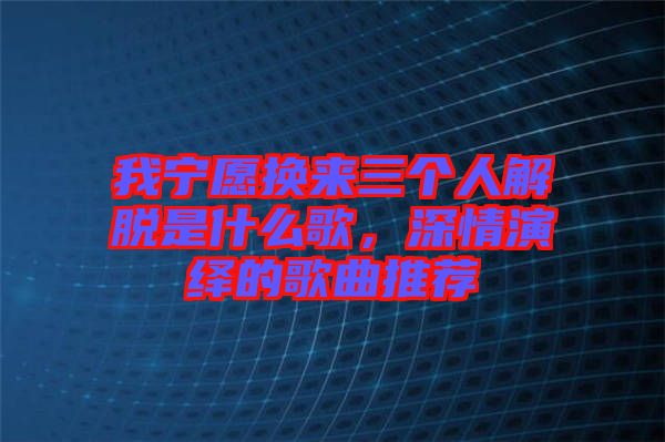 我寧愿換來三個人解脫是什么歌，深情演繹的歌曲推薦