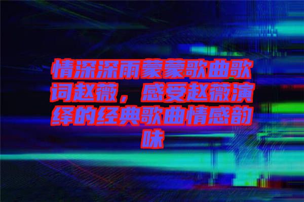 情深深雨蒙蒙歌曲歌詞趙薇，感受趙薇演繹的經(jīng)典歌曲情感韻味