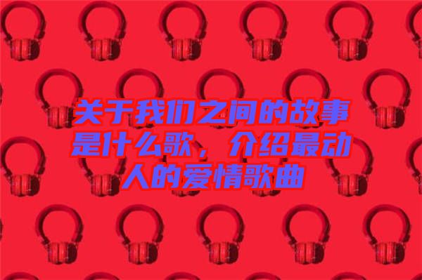 關(guān)于我們之間的故事是什么歌，介紹最動(dòng)人的愛(ài)情歌曲