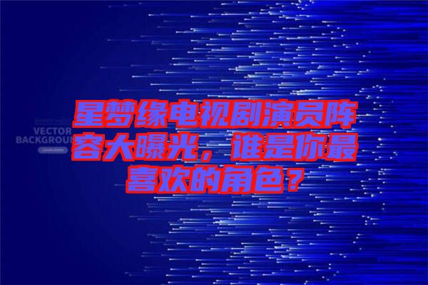 星夢緣電視劇演員陣容大曝光，誰是你最喜歡的角色？