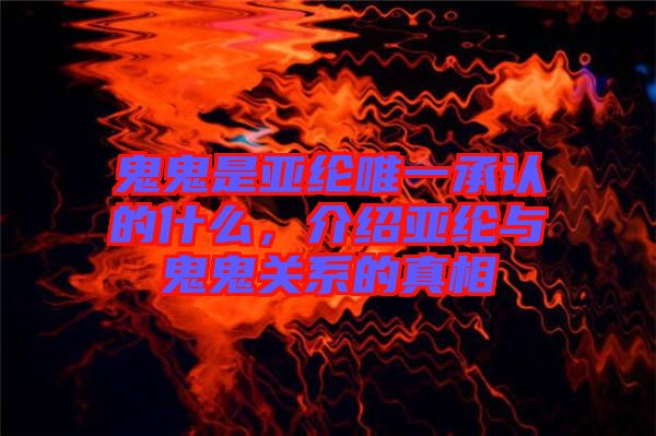 鬼鬼是亞綸唯一承認的什么，介紹亞綸與鬼鬼關系的真相