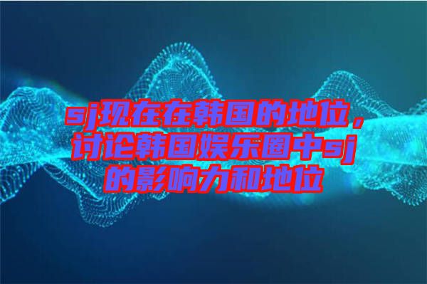 sj現在在韓國的地位，討論韓國娛樂圈中sj的影響力和地位
