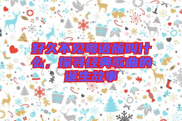 好久不見粵語版叫什么，探尋經(jīng)典歌曲的誕生故事