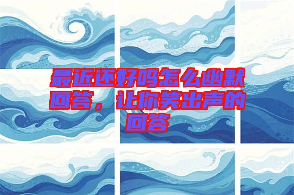 最近還好嗎怎么幽默回答，讓你笑出聲的回答