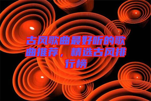 古風(fēng)歌曲最好聽的歌曲推薦，精選古風(fēng)排行榜