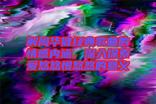 解周華健經(jīng)典歌曲的情感內(nèi)涵，深入探索愛悠悠恨悠悠的意義