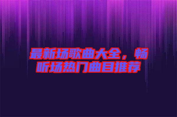 最新場歌曲大全，暢聽場熱門曲目推薦