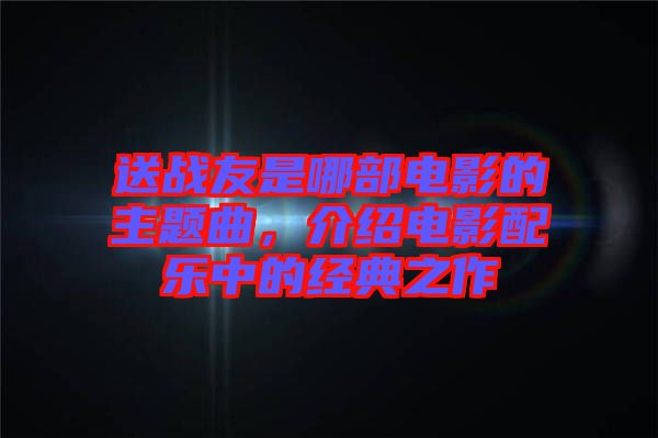 送戰(zhàn)友是哪部電影的主題曲，介紹電影配樂中的經(jīng)典之作