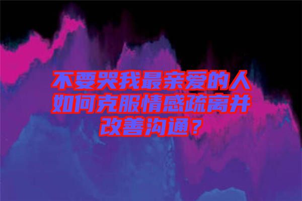 不要哭我最親愛的人如何克服情感疏離并改善溝通？