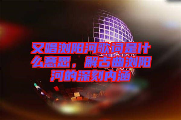 又唱瀏陽河歌詞是什么意思，解古曲瀏陽河的深刻內(nèi)涵