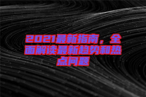 2021最新指南，全面解讀最新趨勢和熱點問題