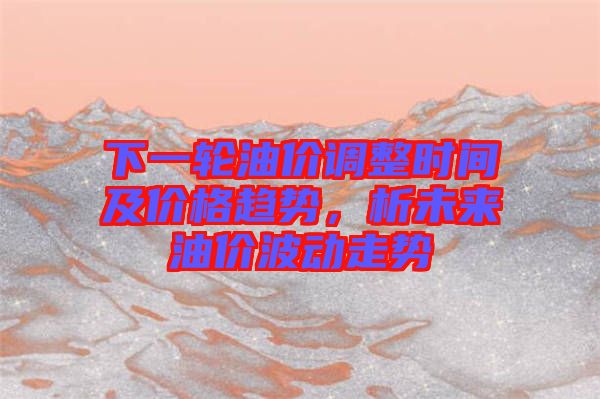 下一輪油價(jià)調(diào)整時(shí)間及價(jià)格趨勢(shì)，析未來(lái)油價(jià)波動(dòng)走勢(shì)