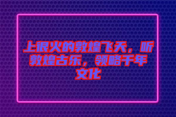 上很火的敦煌飛天，聽敦煌古樂，領略千年文化