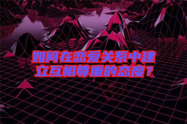 如何在戀愛關系中建立互相尊重的態(tài)度？