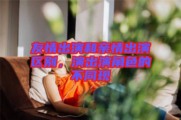 友情出演和親情出演區(qū)別，演出演角色的不同現(xiàn)