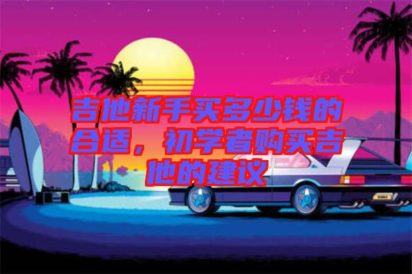 吉他新手買(mǎi)多少錢(qián)的合適，初學(xué)者購(gòu)買(mǎi)吉他的建議