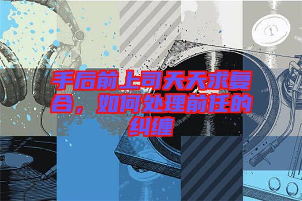 手后前上司天天求復(fù)合，如何處理前任的糾纏