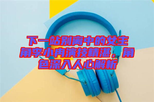 下一站別離中的女主角李小冉演技精湛，角色深入人心解析