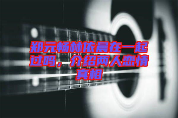 鄭元暢林依晨在一起過嗎，介紹兩人戀情真相