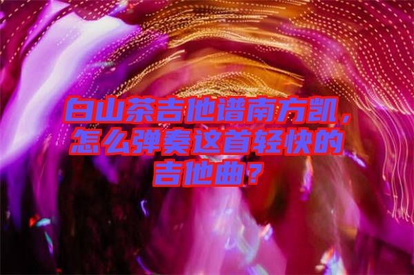 白山茶吉他譜南方凱，怎么彈奏這首輕快的吉他曲？