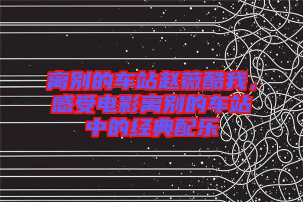 離別的車站趙薇酷我，感受電影離別的車站中的經(jīng)典配樂