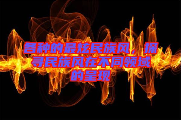 各種的最炫民族風(fēng)，探尋民族風(fēng)在不同領(lǐng)域的呈現(xiàn)