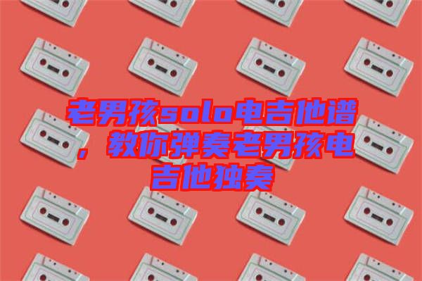 老男孩solo電吉他譜，教你彈奏老男孩電吉他獨奏