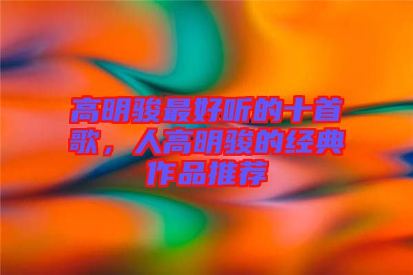 高明駿最好聽的十首歌，人高明駿的經(jīng)典作品推薦