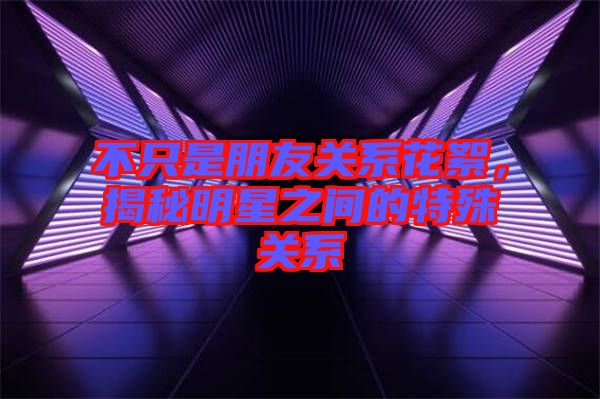 不只是朋友關(guān)系花絮，揭秘明星之間的特殊關(guān)系