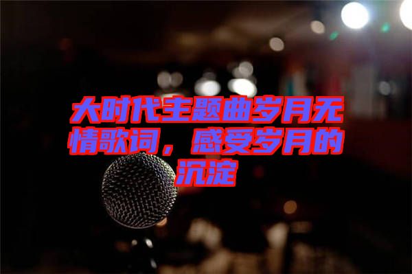 大時代主題曲歲月無情歌詞，感受歲月的沉淀