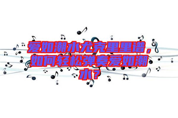 愛如潮水尤克里里譜，如何輕松彈奏愛如潮水？
