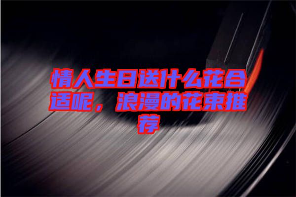 情人生日送什么花合適呢，浪漫的花束推薦