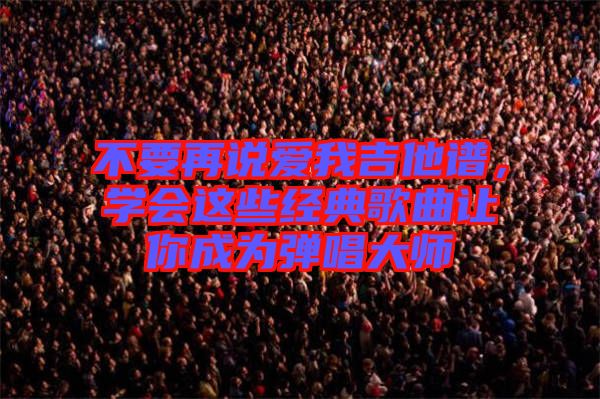 不要再說愛我吉他譜，學會這些經(jīng)典歌曲讓你成為彈唱大師