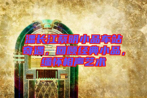潘長江蔡明小品車站奇遇，回顧經(jīng)典小品，緬懷相聲藝術(shù)