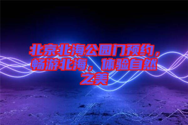 北京北海公園門預約，暢游北海，體驗自然之美