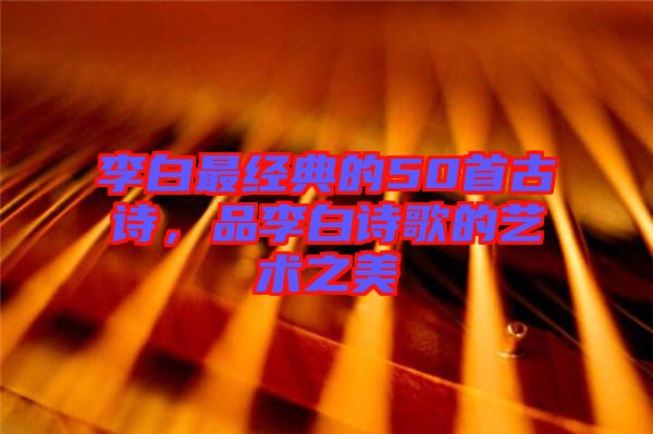 李白最經(jīng)典的50首古詩(shī)，品李白詩(shī)歌的藝術(shù)之美
