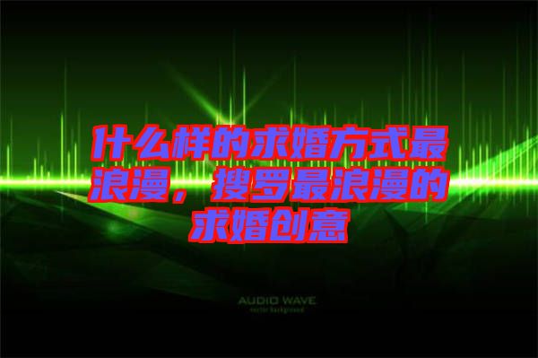 什么樣的求婚方式最浪漫，搜羅最浪漫的求婚創(chuàng)意