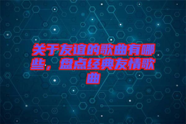 關(guān)于友誼的歌曲有哪些，盤點經(jīng)典友情歌曲