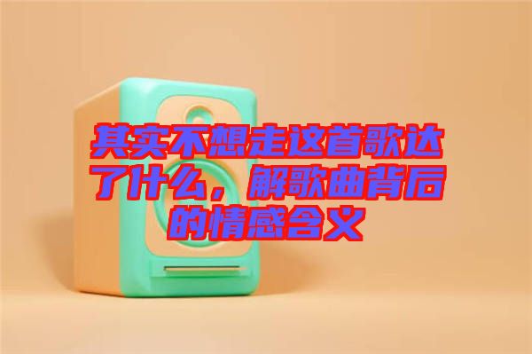 其實(shí)不想走這首歌達(dá)了什么，解歌曲背后的情感含義