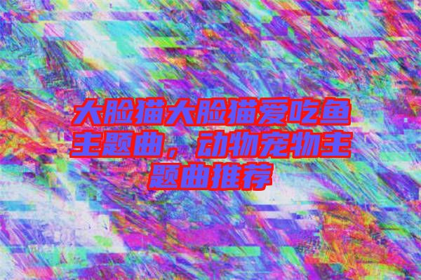 大臉貓大臉貓愛吃魚主題曲，動物寵物主題曲推薦