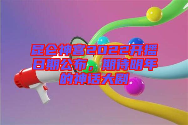 昆侖神宮2022開播日期公布，期待明年的神話大劇