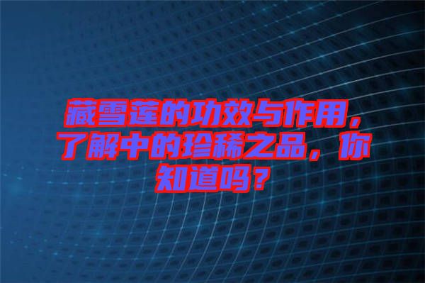 藏雪蓮的功效與作用，了解中的珍稀之品，你知道嗎？