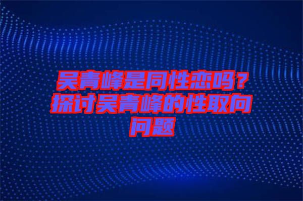 吳青峰是同性戀嗎？探討吳青峰的性取向問題