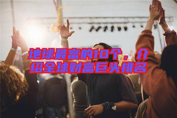 地球最富的10個，介紹全球財富巨頭排名