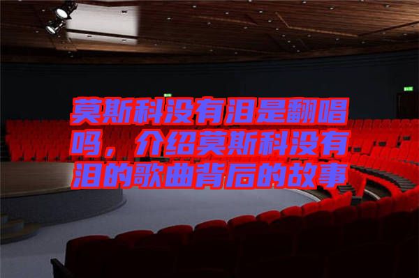 莫斯科沒(méi)有淚是翻唱嗎，介紹莫斯科沒(méi)有淚的歌曲背后的故事