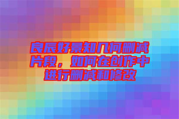 良辰好景知幾何刪減片段，如何在創(chuàng)作中進行刪減和修改