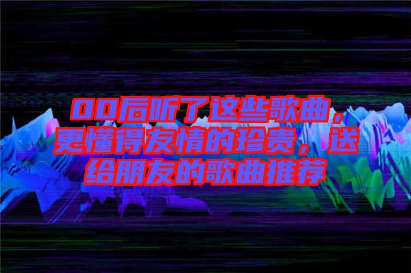 00后聽了這些歌曲，更懂得友情的珍貴，送給朋友的歌曲推薦