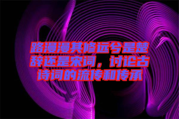 路漫漫其修遠(yuǎn)兮是楚辭還是宋詞，討論古詩詞的流傳和傳承