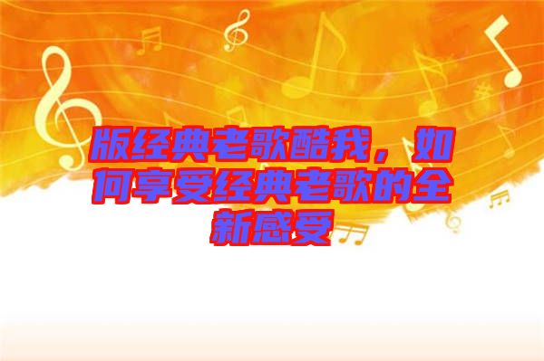 版經(jīng)典老歌酷我，如何享受經(jīng)典老歌的全新感受